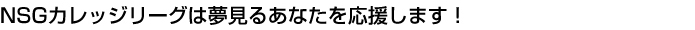 NSGカレッジリーグは夢見るあなたを応援します！