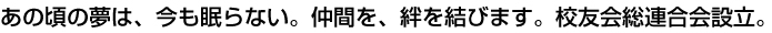 あの頃の夢は、今も眠らない。仲間を、絆を結びます。校友会総連合会設立。