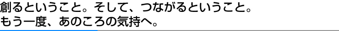 創るということ。そして、つながるということ。もう一度、あのころの気持へ。