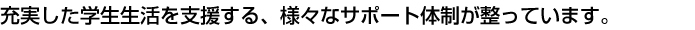 充実した学生生活を支援する、様々なサポート体制が整っています。