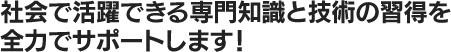 社会で活躍できる専門知識と技術の習得を全力でサポートします！