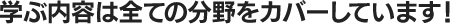 学ぶ内容は全ての分野をカバーしています！