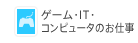ゲーム・IT・コンピュータのお仕事